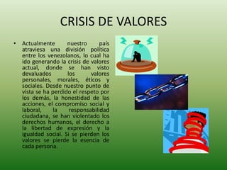 CRISIS DE VALORESActualmente nuestro país atraviesa una división política entre los venezolanos, lo cual ha ido generando la crisis de valores actual, donde se han visto devaluados los valores personales, morales, éticos y sociales. Desde nuestro punto de vista se ha perdido el respeto por los demás, la honestidad de las acciones, el compromiso social y laboral, la responsabilidad ciudadana, se han violentado los derechos humanos, el derecho a la libertad de expresión y la igualdad social. Si se pierden los valores se pierde la esencia de cada persona.