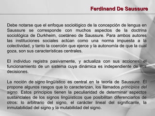 Ferdinand De Saussure
Debe notarse que el enfoque sociológico de la concepción de lengua en
Saussure se corresponde con muchos aspectos de la doctrina
sociológica de Durkheim, coetáneo de Saussure. Para ambos autores
las instituciones sociales actúan como una norma impuesta a la
colectividad, y tanto la coerción que ejerce y la autonomía de que la cual
goza, son sus características centrales.
El individuo registra pasivamente,
funcionamiento de un sistema cuya
decisiones.

y actualiza con sus acciones, el
dinámica es independiente de sus

La noción de signo lingüístico es central en la teoría de Saussure. Él
propone algunos rasgos que lo caracterizan, los llamados principios del
signo. Estos principios tienen la peculiaridad de determinar aspectos
sustanciales de los signos lingüísticos que posibilitan diferenciarlos de
otros: lo arbitrario del signo, el carácter lineal del significante, la
inmutabilidad del signo y la mutabilidad del signo.

 