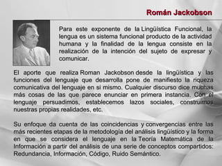 Román Jackobson
Para este exponente de la Lingüística Funcional, la
lengua es un sistema funcional producto de la actividad
humana y la finalidad de la lengua consiste en la
realización de la intención del sujeto de expresar y
comunicar.
El aporte que realiza Roman Jackobson desde la lingüística y las
funciones del lenguaje que desarrolla pone de manifiesto la riqueza
comunicativa del lenguaje en si mismo. Cualquier discurso dice muchas
más cosas de las que parece enunciar en primera instancia. Con el
lenguaje persuadimos, establecemos lazos sociales, construimos
nuestras propias realidades, etc.
Su enfoque da cuenta de las coincidencias y convergencias entre las
más recientes etapas de la metodología del análisis lingüístico y la forma
en que se considera el lenguaje en la Teoría Matemática de la
Información a partir del análisis de una serie de conceptos compartidos:
Redundancia, Información, Código, Ruido Semántico.

 