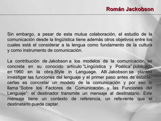 Román Jackobson

Sin embargo, a pesar de esta mutua colaboración, el estudio de la
comunicación desde la lingüística tiene además otros objetivos entre los
cuales está el considerar a la lengua como fundamento de la cultura
y como instrumento de comunicación.
La contribución de Jakobson a los modelos de la comunicación se
concreta en su conocido artículo “Lingüística y Poética” publicado
en 1960 en la obra Style in Language. Allí Jakobson se plantea
investigar las funciones del lenguaje y el primer paso antes de establecerlas es concretar un modelo de la comunicación y por eso lo
llama “Sobre los Factores de Comunicación y las Funciones del
Lenguaje”: el destinador transmite un mensaje al destinatario. Este
mensaje tiene un contexto de referencia, un refe-rente que el
destinatario puede captar.

 