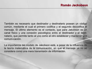 Román Jackobson

También es necesario que destinador y destinatario posean un código
común, mediante el cual el primero codifica y el segundo decodifica el
mensaje. El último elemento es el contacto, que para Jakobson es un
canal físico y una conexión psicológica entre el destinador y el destinatario, que permite tanto al uno como al otro establecer y mantener una
comuni-cación.
La importancia del modelo de Jakobson está, a pesar de la influencia de
la teoría matemática de la comunicación, en que el mensaje ya no se
considera como una mera transmisión de información.

 