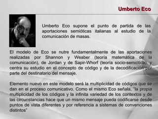 Umberto Eco
Umberto Eco supone el punto de
aportaciones semióticas italianas al
comunicación de masas.

partida de las
estudio de la

El modelo de Eco se nutre fundamentalmente de las aportaciones
realizadas por Shannon y Weaber (teoría matemática de la
comunicación), de Jordan y de Sapir-Whorf (teoría socio-semiótica), y
centra su estudio en el concepto de código y de la decodificación por
parte del destinatario del mensaje.
Elemento nuevo en este modelo será la multiplicidad de códigos que se
dan en el proceso comunicativo. Como el mismo Eco señala, “la propia
multiplicidad de los códigos y la infinita variedad de los contextos y de
las circunstancias hace que un mismo mensaje pueda codificarse desde
puntos de vista diferentes y por referencia a sistemas de convenciones
distintos”

 