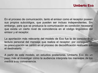 Umberto Eco

En el proceso de comunicación, tanto el emisor como el receptor poseen
sus propios subcódigos, que pueden ser incluso independientes. Sin
embargo, para que se produzca la comunicación es condición necesaria
que exista un cierto nivel de coincidencia en el código lingüístico del
emisor y el receptor.
La aportación más relevante del modelo de Eco fue la de considerar la
lectura personal del mensaje que realiza el receptor; por consiguiente,
su preocupación se centró en el proceso de decodificación realizado por
el destinatario.
A partir de este modelo, en estudios posteriores, Umberto Eco dio un
paso más al investigar cómo la audiencia interpreta los mensajes de los
medios a su conveniencia.

 
