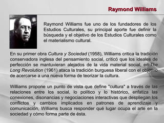 Raymond Williams
Raymond Williams fue uno de los fundadores de los
Estudios Culturales, su principal aporte fue definir la
búsqueda y el objetivo de los Estudios Culturales como
el materialismo cultural.
En su primer obra Cultura y Sociedad (1958), Williams critica la tradición
conservadora inglesa del pensamiento social, criticó que los ideales de
perfección se mantuvieran alejados de la vida material social, en The
Long Revolution (1961) ataca la tradición burguesa liberal con el objetivo
de acercarse a una nueva forma de teorizar la cultura.
Williams propone un punto de vista que define "cultura" a través de las
relaciones entre los social, lo político y lo histórico, enfatiza las
conexiones, disonancias y negociaciones interactivas que despliegan los
conflictos y cambios implicados en patrones de aprendizaje y
comunicación, Williams busca responder qué lugar ocupa el arte en la
sociedad y cómo forma parte de ésta.

 