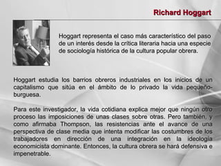 Richard Hoggart
Hoggart representa el caso más característico del paso
de un interés desde la crítica literaria hacia una especie
de sociología histórica de la cultura popular obrera.

Hoggart estudia los barrios obreros industriales en los inicios de un
capitalismo que sitúa en el ámbito de lo privado la vida pequeñoburguesa.
Para este investigador, la vida cotidiana explica mejor que ningún otro
proceso las imposiciones de unas clases sobre otras. Pero también, y
como afirmaba Thompson, las resistencias ante el avance de una
perspectiva de clase media que intenta modificar las costumbres de los
trabajadores en dirección de una integración en la ideología
economicista dominante. Entonces, la cultura obrera se hará defensiva e
impenetrable.

 