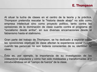E. Thompson

Al situar la lucha de clases en el centro de la teoría y la práctica,
Thompson pretendía rescatar la "historia desde abajo" no sólo como
empresa intelectual sino como proyecto político, tanto contra las
opresiones de la dominación de clase cuanto contra el programa de
"socialismo desde arriba", en sus diversas encarnaciones desde el
fabianismo hasta el stalinismo.
Gran parte del trabajo de Thompson, se ha dedicado a explorar cómo
las oposiciones objetivas de clase afectan la experiencia social incluso
cuando las personas no son todavía conscientes de su identidad de
clase.
Ésta es, por ejemplo, la importancia de su investigación de las
costumbres populares y cómo han sido moldeadas y transformadas al ir
introduciéndose en el "campo de fuerza" de la clase.

 