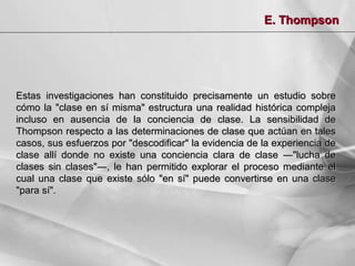 E. Thompson

Estas investigaciones han constituido precisamente un estudio sobre
cómo la "clase en sí misma" estructura una realidad histórica compleja
incluso en ausencia de la conciencia de clase. La sensibilidad de
Thompson respecto a las determinaciones de clase que actúan en tales
casos, sus esfuerzos por "descodificar" la evidencia de la experiencia de
clase allí donde no existe una conciencia clara de clase ―"lucha de
clases sin clases"―, le han permitido explorar el proceso mediante el
cual una clase que existe sólo "en sí" puede convertirse en una clase
"para sí".

 