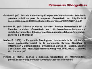 Referencias Bibliográficas
Garrido F. (s/f). Escuela Americana y Europea de Comunicación: Tendiendo
puentes prácticos para la empresa. Consultado en: http://scienti.
colciencias.gov.co:8084/publindex/docs/articulos/1692-2522/1/3.pdf
Martino M. (s/f) Género y clases sociales. Revista Herramienta Nº 23.
Ciencias sociales. Consultado en: http://www.herramienta.com.ar/
revista-herramienta-n-23/genero-y-clases-sociales-debates-feministasen-torno-e-p-thompson
Muñoz B. (2009). La Escuela de Birmingham: La sintaxis de la cotidianidad
como producción social de la conciencia. Revista Científica de
Información y Comunicación . Universidad Carlos III – Madrid, España.
Consultado en: http://icjournal.files.wordpress.com/2013/01/12575073
48-11munoz.pdf
Pineda M. (2005). Teorías y modelos. Consultado en: http://migdaliapineda.espacioblog.com/post/2005/09/21/teorias-y-modelos

 