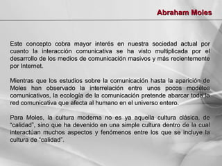 Abraham Moles

Este concepto cobra mayor interés en nuestra sociedad actual por
cuanto la interacción comunicativa se ha visto multiplicada por el
desarrollo de los medios de comunicación masivos y más recientemente
por Internet.
Mientras que los estudios sobre la comunicación hasta la aparición de
Moles han observado la interrelación entre unos pocos modelos
comunicativos, la ecología de la comunicación pretende abarcar toda la
red comunicativa que afecta al humano en el universo entero.
Para Moles, la cultura moderna no es ya aquella cultura clásica, de
“calidad”, sino que ha devenido en una simple cultura dentro de la cual
interactúan muchos aspectos y fenómenos entre los que se incluye la
cultura de “calidad”.

 
