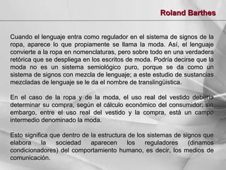 Roland Barthes
Cuando el lenguaje entra como regulador en el sistema de signos de la
ropa, aparece lo que propiamente se llama la moda. Así, el lenguaje
convierte a la ropa en nomenclaturas, pero sobre todo en una verdadera
retórica que se despliega en los escritos de moda. Podría decirse que la
moda no es un sistema semiológico puro, porque se da como un
sistema de signos con mezcla de lenguaje; a este estudio de sustancias
mezcladas de lenguaje se le da el nombre de translingüistica.
En el caso de la ropa y de la moda, el uso real del
determinar su compra, según el cálculo económico del
embargo, entre el uso real del vestido y la compra,
intermedio denominado la moda.

vestido debería
consumidor; sin
está un campo

Esto significa que dentro de la estructura de los sistemas de signos que
elabora
la
sociedad
aparecen
los
reguladores
(dinamos
condicionadores) del comportamiento humano, es decir, los medios de
comunicación.

 