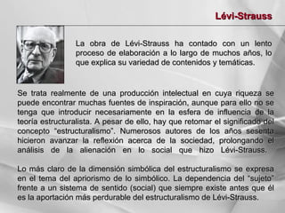 Lévi-Strauss
La obra de Lévi-Strauss ha contado con un lento
proceso de elaboración a lo largo de muchos años, lo
que explica su variedad de contenidos y temáticas.

Se trata realmente de una producción intelectual en cuya riqueza se
puede encontrar muchas fuentes de inspiración, aunque para ello no se
tenga que introducir necesariamente en la esfera de influencia de la
teoría estructuralista. A pesar de ello, hay que retomar el significado del
concepto “estructuralismo”. Numerosos autores de los años sesenta
hicieron avanzar la reflexión acerca de la sociedad, prolongando el
análisis de la alienación en lo social que hizo Lévi-Strauss.
Lo más claro de la dimensión simbólica del estructuralismo se expresa
en el tema del apriorismo de lo simbólico. La dependencia del “sujeto”
frente a un sistema de sentido (social) que siempre existe antes que él
es la aportación más perdurable del estructuralismo de Lévi-Strauss.

 