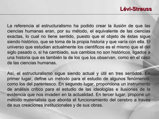 Lévi-Strauss
La referencia al estructuralismo ha podido crear la ilusión de que las
ciencias humanas eran, por su método, el equivalente de las ciencias
exactas, lo cual no tiene sentido, puesto que el objeto de éstas sigue
siendo histórico, que se toma de la propia historia y que varía con ella. El
universo que estudian actualmente los científicos es el mismo que el del
siglo pasado o, si ha cambiado, sus cambios no son históricos, ligados a
una historia que es también la de los que los observan, como en el caso
de las ciencias humanas.
Así, el estructuralismo sigue siendo actual y útil en tres sentidos. En
primer lugar, define un método para el estudio de algunos fenómenos,
como los del parentesco. En segundo lugar, proporciona un instrumento
de análisis crítico para el estudio de las ideologías e ilusiones de la
evidencia que nos invaden en la actualidad. En tercer lugar, propone un
método materialista que aborda el funcionamiento del cerebro a través
de sus creaciones institucionales y de sus obras.

 