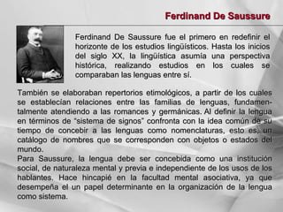 Ferdinand De Saussure
Ferdinand De Saussure fue el primero en redefinir el
horizonte de los estudios lingüísticos. Hasta los inicios
del siglo XX, la lingüística asumía una perspectiva
histórica, realizando estudios en los cuales se
comparaban las lenguas entre sí.
También se elaboraban repertorios etimológicos, a partir de los cuales
se establecían relaciones entre las familias de lenguas, fundamentalmente atendiendo a las romances y germánicas. Al definir la lengua
en términos de “sistema de signos” confronta con la idea común de su
tiempo de concebir a las lenguas como nomenclaturas, esto es, un
catálogo de nombres que se corresponden con objetos o estados del
mundo.
Para Saussure, la lengua debe ser concebida como una institución
social, de naturaleza mental y previa e independiente de los usos de los
hablantes. Hace hincapié en la facultad mental asociativa, ya que
desempeña el un papel determinante en la organización de la lengua
como sistema.

 