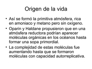Origen de la vida
• Así se formó la primitiva atmósfera, rica
  en amoniaco y metano pero sin oxígeno.
• Oparin y Haldane propusieron que en una
  atmósfera reductora podrían aparecer
  moléculas orgánicas en los océanos hasta
  formar una sopa primordial.
• La complejidad de estas moléculas fue
  aumentando hasta que se formaron
  moléculas con capacidad autorreplicativa.
 
