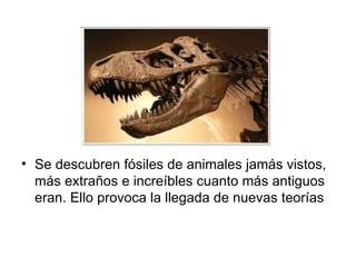 • Se descubren fósiles de animales jamás vistos,
  más extraños e increíbles cuanto más antiguos
  eran. Ello provoca la llegada de nuevas teorías
 