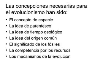 Las concepciones necesarias para
el evolucionismo han sido:
•   El concepto de especie
•   La idea de parentesco
•   La idea de tiempo geológico
•   La idea del origen común
•   El significado de los fósiles
•   La competencia por los recursos
•   Los mecanismos de la evolución
 