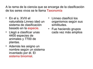 A la rama de la ciencia que se encarga de la clasificación
de los seres vivos se le llama Taxonomía

• En el s. XVIII el            • Linneo clasificó los
  naturalista Linneo ideó un     organismos según sus
  sistema de clasificación       similitudes.
  basado en la especie.        • Fue haciendo grupos
• Llegó a clasificar unas        cada vez más amplios
  4400 especies de
  animales y 7700 de
  plantas.
• Además les asigno un
  nombre según un sistema
  inventado por él. El
  sistema binomial.
 