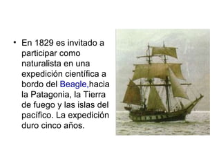 • En 1829 es invitado a
  participar como
  naturalista en una
  expedición científica a
  bordo del Beagle,hacia
  la Patagonia, la Tierra
  de fuego y las islas del
  pacífico. La expedición
  duro cinco años.
 