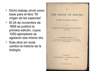 • Dicho trabajo sirvió como
  base para el libro “El
  origen de las especies”
• El 24 de noviembre de
  1859 se publicó la
  primera edición, cuyos
  1250 ejemplares se
  agotaron ese mismo día.
• Esta obra sin duda
  cambio la historia de la
  biología.
 