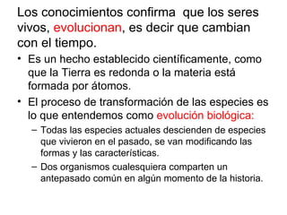 Los conocimientos confirma que los seres
vivos, evolucionan, es decir que cambian
con el tiempo.
• Es un hecho establecido científicamente, como
  que la Tierra es redonda o la materia está
  formada por átomos.
• El proceso de transformación de las especies es
  lo que entendemos como evolución biológica:
  – Todas las especies actuales descienden de especies
    que vivieron en el pasado, se van modificando las
    formas y las características.
  – Dos organismos cualesquiera comparten un
    antepasado común en algún momento de la historia.
 