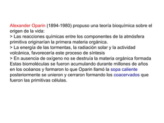 Alexander Oparin (1894-1980) propuso una teoría bioquímica sobre el
origen de la vida:
> Las reacciones químicas entre los componentes de la atmósfera
primitiva originarían la primera materia orgánica.
> La energía de las tormentas, la radiación solar y la actividad
volcánica, favorecería este proceso de síntesis
> En ausencia de oxígeno no se destruía la materia orgánica formada
Estas biomoléculas se fueron acumulando durante millones de años
en los océanos y formaron lo que Oparin llamó la sopa caliente
posteriormente se unieron y cerraron formando los coacervados que
fueron las primitivas células.
 