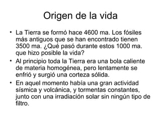 Origen de la vida
• La Tierra se formó hace 4600 ma. Los fósiles
  más antiguos que se han encontrado tienen
  3500 ma. ¿Qué pasó durante estos 1000 ma.
  que hizo posible la vida?
• Al principio toda la Tierra era una bola caliente
  de materia homogénea, pero lentamente se
  enfrió y surgió una corteza sólida.
• En aquel momento había una gran actividad
  sísmica y volcánica, y tormentas constantes,
  junto con una irradiación solar sin ningún tipo de
  filtro.
 