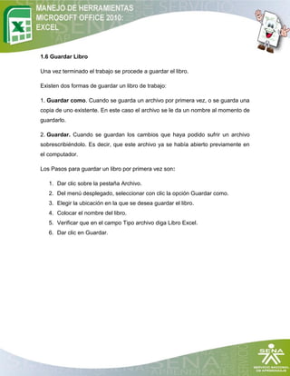 1.6 Guardar Libro

Una vez terminado el trabajo se procede a guardar el libro.

Existen dos formas de guardar un libro de trabajo:

1. Guardar como. Cuando se guarda un archivo por primera vez, o se guarda una
copia de uno existente. En este caso el archivo se le da un nombre al momento de
guardarlo.

2. Guardar. Cuando se guardan los cambios que haya podido sufrir un archivo
sobrescribiéndolo. Es decir, que este archivo ya se había abierto previamente en
el computador.

Los Pasos para guardar un libro por primera vez son:

   1. Dar clic sobre la pestaña Archivo.
   2. Del menú desplegado, seleccionar con clic la opción Guardar como.
   3. Elegir la ubicación en la que se desea guardar el libro.
   4. Colocar el nombre del libro.
   5. Verificar que en el campo Tipo archivo diga Libro Excel.
   6. Dar clic en Guardar.
 