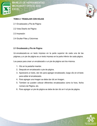 TEMA 2: TRABAJAR CON HOJAS

2.1 Encabezado y Pie de Página

2.2 Vista Diseño de Página

2.3 Impresión

2.4 Ocultar Filas y Columnas




2.1 Encabezado y Pie de Página

Un encabezado es un texto impreso en la parte superior de cada una de las
páginas y un pie de página es un texto impreso en la parte inferior de cada página.

Los pasos para crear un encabezado o un pie de página son los mismos.

   1. Clic en la pestaña insertar.
   2. Después en encabezado o pie de página.
   3. Aparecerá un texto, dar clic para agregar encabezado, luego clic en el texto
      para editar el encabezado.
   4. Para agregar una imagen se debe dar clic en Imagen.
   5. Tambien se pueden colocar diferentes encabezados como la hora, fecha
      número de Página, etc.
   6. Para agregar un pie de página se debe de dar clic en Ir al pie de página.
 
