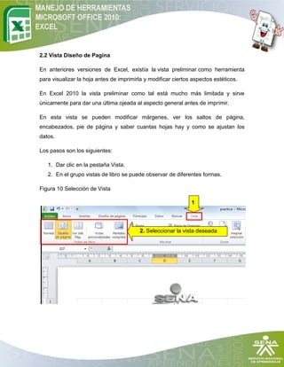 2.2 Vista Diseño de Pagina

En anteriores versiones de Excel, existía la vista preliminar como herramienta
para visualizar la hoja antes de imprimirla y modificar ciertos aspectos estéticos.

En Excel 2010 la vista preliminar como tal está mucho más limitada y sirve
únicamente para dar una última ojeada al aspecto general antes de imprimir.

En esta vista se pueden modificar márgenes, ver los saltos de página,
encabezados, pie de página y saber cuantas hojas hay y como se ajustan los
datos.

Los pasos son los siguientes:

   1. Dar clic en la pestaña Vista.
   2. En el grupo vistas de libro se puede observar de diferentes formas.

Figura 10 Selección de Vista

                                                               1




                                          2. Seleccionar la vista deseada
 