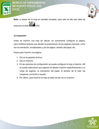 Nota: si desea ver la hoja en pantalla completa, para salir de ella solo debe de


presionar la tecla        ESC.




2.3 Impresión

Antes de imprimir una hoja de cálculo, es conveniente configurar la página,
para modificar factores que afecten la presentación de las páginas impresas, como
son la orientación, encabezados y pie de página, tamaño del papel, etc.

Pasos para imprimir una página:

   1. Clic en la pestaña Archivo.
   2. Clic en Imprimir.
   3. En las opciones de configuración se puede configurar la hoja a Imprimir. Allí
       se puede seleccionar que paginas se desean imprimir especificamente o un
       rango de paginas, la orientación del papel, el tamaño de la hoja, las
       margenes y el tamño a escala.
   4. Por último, para Imprimir la hoja se debe de dar clic en Imprimir.
 