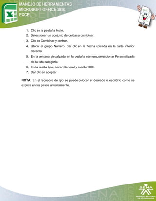 1. Clic en la pestaña Inicio.
   2. Seleccionar un conjunto de celdas a combinar.
   3. Clic en Combinar y centrar.
   4. Ubicar el grupo Número, dar clic en la flecha ubicada en la parte inferior
      derecha.
   5. En la ventana visualizada en la pestaña número, seleccionar Personalizada
      de la lista categoría.
   6. En la casilla tipo, borrar General y escribir 000.
   7. Dar clic en aceptar.

NOTA: En el recuadro de tipo se puede colocar el deseado o escribirlo como se
explica en los pasos anteriormente.
 