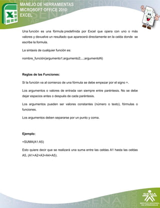 Una función es una fórmula predefinida por Excel que opera con uno o más
valores y devuelve un resultado que aparecerá directamente en la celda donde se
escribe la formula.

La sintaxis de cualquier función es:

nombre_función(argumento1;argumento2;...;argumentoN)




Reglas de las Funciones:

Si la función va al comienzo de una fórmula se debe empezar por el signo =.

Los argumentos o valores de entrada van siempre entre paréntesis. No se debe
dejar espacios antes o después de cada paréntesis.

Los argumentos pueden ser valores constantes (número o texto), fórmulas o
funciones.

Los argumentos deben separarse por un punto y coma.




Ejemplo:

=SUMA(A1:A5)

Esto quiere decir que se realizará una suma entre las celdas A1 hasta las celdas
A5, (A1+A2+A3+A4+A5).
 