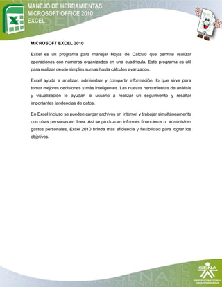 MICROSOFT EXCEL 2010

Excel es un programa para manejar Hojas de Cálculo que permite realizar
operaciones con números organizados en una cuadrícula. Este programa es útil
para realizar desde simples sumas hasta cálculos avanzados.

Excel ayuda a analizar, administrar y compartir información, lo que sirve para
tomar mejores decisiones y más inteligentes. Las nuevas herramientas de análisis
y visualización le ayudan al usuario a realizar un seguimiento y resaltar
importantes tendencias de datos.

En Excel incluso se pueden cargar archivos en Internet y trabajar simultáneamente
con otras personas en línea. Así se produzcan informes financieros o administren
gastos personales, Excel 2010 brinda más eficiencia y flexibilidad para lograr los
objetivos.
 