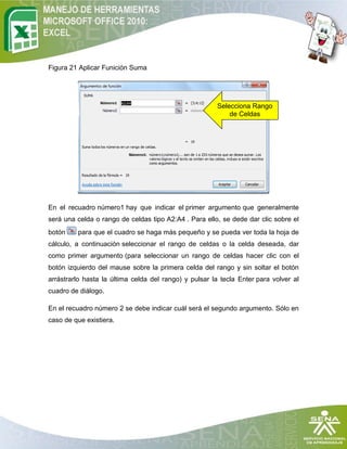Figura 21 Aplicar Funición Suma




                                                       Selecciona Rango
                                                           de Celdas




En el recuadro número1 hay que indicar el primer argumento que generalmente
será una celda o rango de celdas tipo A2:A4 . Para ello, se dede dar clic sobre el
botón    para que el cuadro se haga más pequeño y se pueda ver toda la hoja de
cálculo, a continuación seleccionar el rango de celdas o la celda deseada, dar
como primer argumento (para seleccionar un rango de celdas hacer clic con el
botón izquierdo del mause sobre la primera celda del rango y sin soltar el botón
arrástrarlo hasta la última celda del rango) y pulsar la tecla Enter para volver al
cuadro de diálogo.

En el recuadro número 2 se debe indicar cuál será el segundo argumento. Sólo en
caso de que existiera.
 