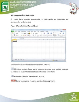 1.2 Conocer el Área de Trabajo

Al iniciar Excel aparece una pantalla, a continuación se desbribirán los
componentes fundamentales.

Figura 2 Pantalla Inicial Microsoft Excel




En el extremo Superior de la derecha están los botones:

     Minimizar, es decir, lograr que el programa se oculte en la pantalla para que
la ventana se situe en la barra de tareas inferior del computador.


    Maximizar o ampliar. Ventana vista al 100%.

       Cerrar el programa (recuerde guardar el trabajo primero).
 