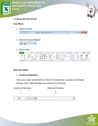 1.3 Áreas del Libro Excel

Área Menú

    Barra de Título




    Barra de Acceso Rápido




    Menú Cinta




Área de Trabajo

    Cuadro de Nombres

   Sirve para viajar rápidamente al interior del documento ubicando cordenadas.
   Ejemplo: E22. Celda ubicada en la columna E y la fila 22).

Cuadro de Nombres                      Barra de Formulas
 
