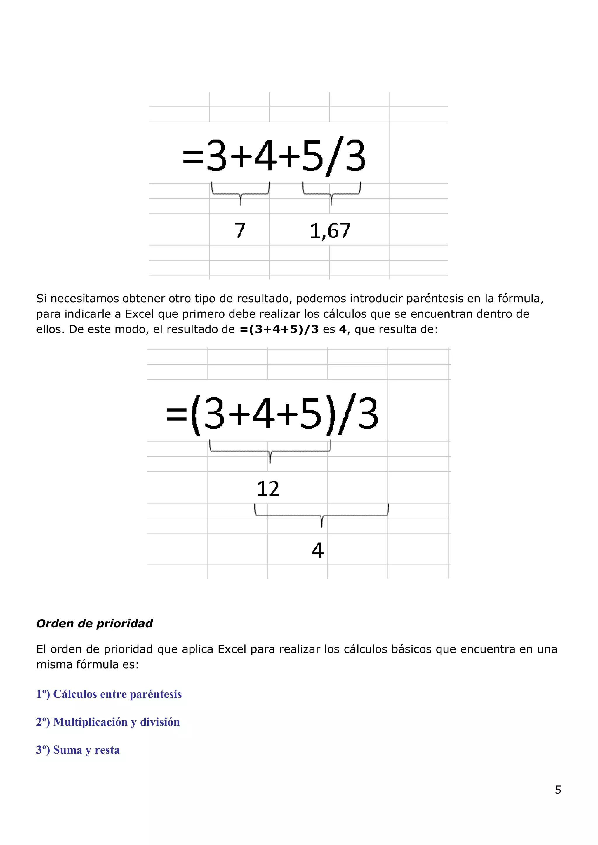 5
Si necesitamos obtener otro tipo de resultado, podemos introducir paréntesis en la fórmula,
para indicarle a Excel que primero debe realizar los cálculos que se encuentran dentro de
ellos. De este modo, el resultado de =(3+4+5)/3 es 4, que resulta de:
Orden de prioridad
El orden de prioridad que aplica Excel para realizar los cálculos básicos que encuentra en una
misma fórmula es:
1º) Cálculos entre paréntesis
2º) Multiplicación y división
3º) Suma y resta
 