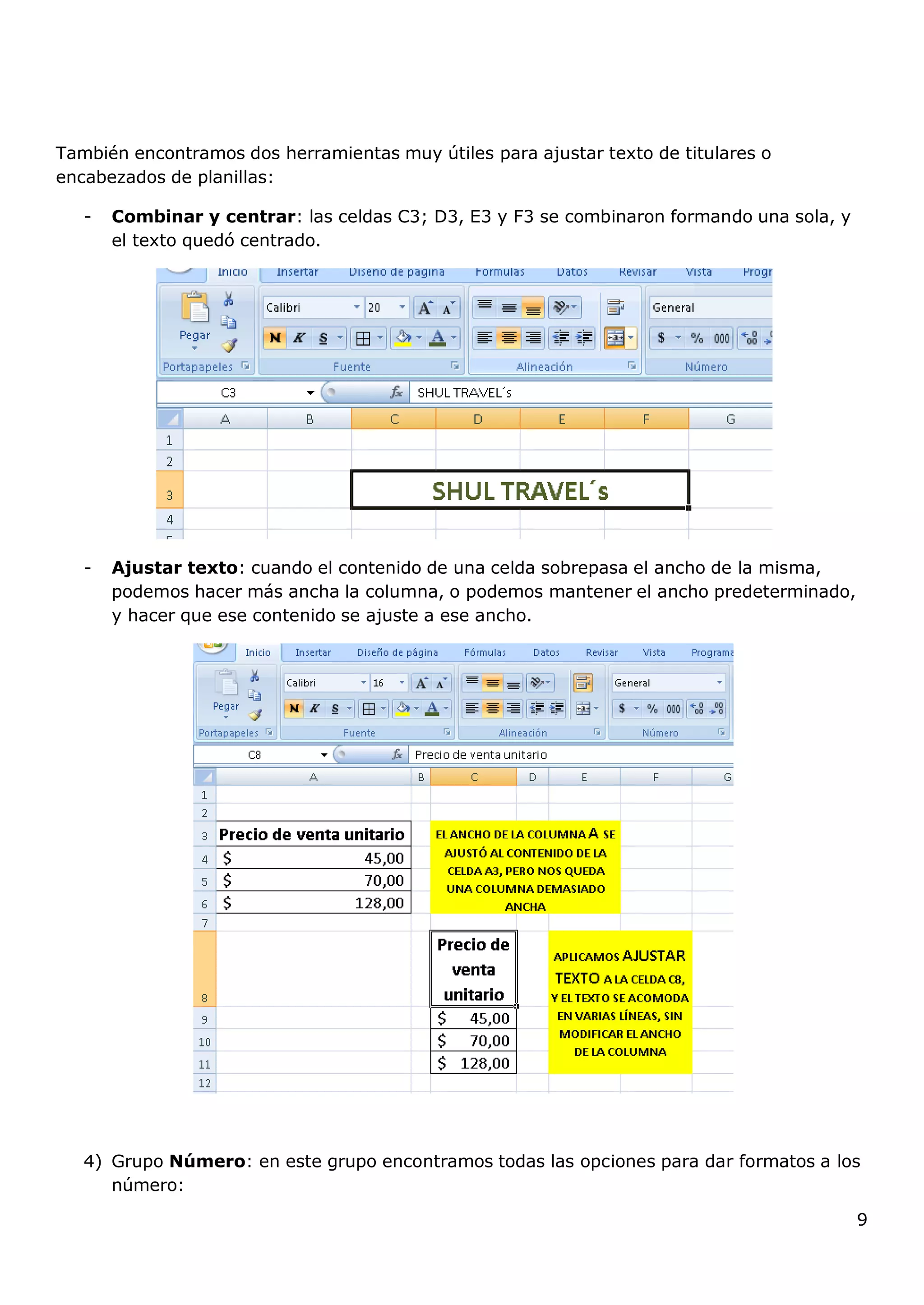 9
También encontramos dos herramientas muy útiles para ajustar texto de titulares o
encabezados de planillas:
- Combinar y centrar: las celdas C3; D3, E3 y F3 se combinaron formando una sola, y
el texto quedó centrado.
- Ajustar texto: cuando el contenido de una celda sobrepasa el ancho de la misma,
podemos hacer más ancha la columna, o podemos mantener el ancho predeterminado,
y hacer que ese contenido se ajuste a ese ancho.
4) Grupo Número: en este grupo encontramos todas las opciones para dar formatos a los
número:
 