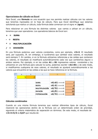 4
Operaciones de cálculo en Excel
Para Excel, una fórmula es una ecuación que nos permite realizar cálculos con los valores
que tenemos ingresados en la hoja de cálculo. Para que Excel identifique que estamos
solicitando que realice un cálculo, toda fórmula debe comenzar con el signo = (igual).
Para relacionar en una fórmula los distintos valores que vamos a utilizar en un cálculo,
tenemos que usar operadores. Los operadores básicos de Excel son:
+  SUMA
-  RESTA
*  MULTIPLICACIÓN
/  DIVISIÓN
En una fórmula podemos usar valores constantes, como por ejemplo, =5+2. El resultado
será, por supuesto, 7; sin embargo, si tuviéramos que cambiar esos valores, el resultado
será siempre 7. En cambio, si en la fórmula utilizamos referencias a las celdas que contienen
los valores, el resultado se modificará automáticamente cada vez que cambiemos alguno o
ambos valores. Por ejemplo, si en las celdas A1 y B1 ingresamos valores constantes y los
utilizamos en una fórmula para calcular la suma, podemos escribir =A1+B1 y de este modo,
si modificamos cualquiera de esos valores, el resultado se ajustará automáticamente a los
valores que encuentre en las celdas a las que se hace referencia en la fórmula.
Cálculos combinados
Cuando en una misma fórmula tenemos que realizar diferentes tipos de cálculo, Excel
resolverá las operaciones dentro de la fórmula con un determinado orden de prioridad,
siguiendo el criterio matemático de separación en términos. De este modo, el resultado de
=3+4+5/3 es 8,67 que resulta de:
 