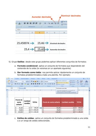 11
Aumentar decimales
Disminuir decimales
5) Grupo Estilos: desde este grupo podemos aplicar diferentes conjuntos de formatos:
a. Formato condicional: aplica un conjunto de formatos que dependerán del
contenido de la celda (lo veremos en un apartado siguiente)
b. Dar formato como tabla: nos permite aplicar rápidamente un conjunto de
formatos predeterminados a toda una planilla. Por ejemplo:
c. Estilos de celdas: aplica un conjunto de formatos predeterminado a una celda
o a un rango de celdas seleccionado.
 