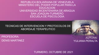 REPUBLICA BOLIARIANA DE VENEZUELA
MINISTERIO DEL PODER POPULAR PARA LA
EDUCACION
UNIVERSIDAD BICENTENARIA DE ARAGUA
SAN JOAQUIN-TURMERO
ESCUELA DE PSICOLOGIA
PROFESORA:
DENIS MARTINEZ
TECNICAS DE INTERVENCION Y PROTOCOLOS DE
ABORDAJE TERAPEUTICO
AUTORA:
YULIANA PERALTA
TURMERO, OCTUBRE DE 2021
 