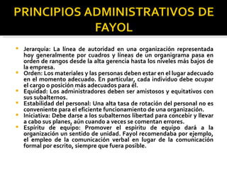 Jerarquía: La línea de autoridad en una organización representada hoy generalmente por cuadros y líneas de un organigrama pasa en orden de rangos desde la alta gerencia hasta los niveles más bajos de la empresa.  Orden: Los materiales y las personas deben estar en el lugar adecuado en el momento adecuado. En particular, cada individuo debe ocupar el cargo o posición más adecuados para él.  Equidad: Los administradores deben ser amistosos y equitativos con sus subalternos.  Estabilidad del personal: Una alta tasa de rotación del personal no es conveniente para el eficiente funcionamiento de una organización.  Iniciativa: Debe darse a los subalternos libertad para concebir y llevar a cabo sus planes, aún cuando a veces se comentan errores.  Espíritu de equipo: Promover el espíritu de equipo dará a la organización un sentido de unidad. Fayol recomendaba por ejemplo, el empleo de la comunicación verbal en lugar de la comunicación formal por escrito, siempre que fuera posible. 