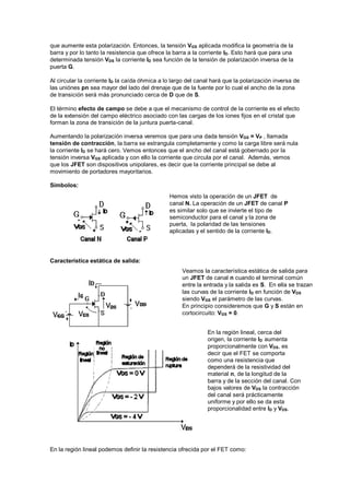 que aumente esta polarización. Entonces, la tensión VGS aplicada modifica la geometría de la
barra y por lo tanto la resistencia que ofrece la barra a la corriente ID. Esto hará que para una
determinada tensión VDS la corriente ID sea función de la tensión de polarización inversa de la
puerta G.
Al circular la corriente ID la caída óhmica a lo largo del canal hará que la polarización inversa de
las uniónes pn sea mayor del lado del drenaje que de la fuente por lo cual el ancho de la zona
de transición será más pronunciado cerca de D que de S.
El término efecto de campo se debe a que el mecanismo de control de la corriente es el efecto
de la extensión del campo eléctrico asociado con las cargas de los iones fijos en el cristal que
forman la zona de transición de la juntura puerta-canal.
Aumentando la polarización inversa veremos que para una dada tensión VGS = VP , llamada
tensión de contracción, la barra se estrangula completamente y como la carga libre será nula
la corriente ID se hará cero. Vemos entonces que el ancho del canal está gobernado por la
tensión inversa VGS aplicada y con ello la corriente que circula por el canal. Además, vemos
que los JFET son dispositivos unipolares, es decir que la corriente principal se debe al
movimiento de portadores mayoritarios.
Símbolos:
Característica estática de salida:
En la región lineal podemos definir la resistencia ofrecida por el FET como:
Veamos la característica estática de salida para
un JFET de canal n cuando el terminal común
entre la entrada y la salida es S. En ella se trazan
las curvas de la corriente ID en función de VDS
siendo VGS el parámetro de las curvas.
En principio consideremos que G y S están en
cortocircuito: VGS = 0.
En la región lineal, cerca del
origen, la corriente ID aumenta
proporcionalmente con VDS, es
decir que el FET se comporta
como una resistencia que
dependerá de la resistividad del
material n, de la longitud de la
barra y de la sección del canal. Con
bajos valores de VDS la contracción
del canal será prácticamente
uniforme y por ello se da esta
proporcionalidad entre ID y VDS.
Hemos visto la operación de un JFET de
canal N. La operación de un JFET de canal P
es similar solo que se invierte el tipo de
semiconductor para el canal y la zona de
puerta, la polaridad de las tensiones
aplicadas y el sentido de la corriente ID.
 