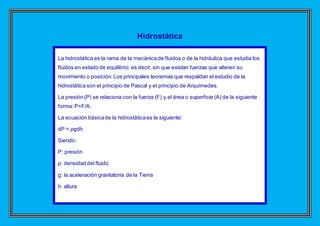 Hidrostática
La hidrostática es la rama de la mecánicade fluidos o de la hidráulica que estudia los
fluidos en estado de equilibrio; es decir, sin que existan fuerzas que alteren su
movimiento o posición.Los principales teoremas que respaldan el estudio de la
hidrostática son el principio de Pascal y el principio de Arquímedes.
La presión(P) se relaciona con la fuerza (F) y el área o superficie (A) de la siguiente
forma: P=F/A.
La ecuación básicade la hidrostáticaes la siguiente:
dP = ρgdh
Siendo:
P: presión
ρ: densidad del fluido
g: la aceleración gravitatoria de la Tierra
h: altura
 