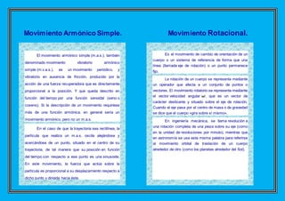Movimiento Armónico Simple. Movimiento Rotacional.
El movimiento armónico simple (m.a.s.), también
denominado movimiento vibratorio armónico
simple (m.v.a.s.), es un movimiento periódico, y
vibratorio en ausencia de fricción, producido por la
acción de una fuerza recuperadora que es directamente
proporcional a la posición. Y que queda descrito en
función del tiempo por una función senoidal (seno o
coseno). Si la descripción de un movimiento requiriese
más de una función armónica, en general sería un
movimiento armónico, pero no un m.a.s.
En el caso de que la trayectoria sea rectilínea, la
partícula que realiza un m.a.s. oscila alejándose y
acercándose de un punto, situado en el centro de su
trayectoria, de tal manera que su posición en función
del tiempo con respecto a ese punto es una sinusoide.
En este movimiento, la fuerza que actúa sobre la
partícula es proporcional a su desplazamiento respecto a
dicho punto y dirigida hacia éste.
Es el movimiento de cambio de orientación de un
cuerpo o un sistema de referencia de forma que una
línea (llamada eje de rotación) o un punto permanece
fijo.
La rotación de un cuerpo se representa mediante
un operador que afecta a un conjunto de puntos o
vectores. El movimiento rotatorio se representa mediante
el vector velocidad angular , que es un vector de
carácter deslizante y situado sobre el eje de rotación.
Cuando el eje pasa por el centro de masa o de gravedad
se dice que el cuerpo «gira sobre sí mismo».
En ingeniería mecánica, se llama revolución a
una rotación completa de una pieza sobre su eje (como
en la unidad de revoluciones por minuto), mientras que
en astronomía se usa esta misma palabra para referirse
al movimiento orbital de traslación de un cuerpo
alrededor de otro (como los planetas alrededor del Sol).
 