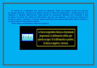 El resorte es un elemento muy común en máquinas. Tiene una longitud normal, en ausencia
de fuerzas externas. Cuando se le aplican fuerzas se deforma alargándose o acortándose en una
magnitud “x” llamada “deformación”.Cada resorte se caracteriza mediante una constante “k” que
es igual a la fuerza por unidad de deformación que hay que aplicarle. La fuerza que ejercerá el
resorte es igual y opuesta a la fuerza externa aplicada (si el resorte deformado está en reposo) y
se llama fuerza recuperadora elástica.
Dicha fuerza recuperadora elástica es igual a :
 