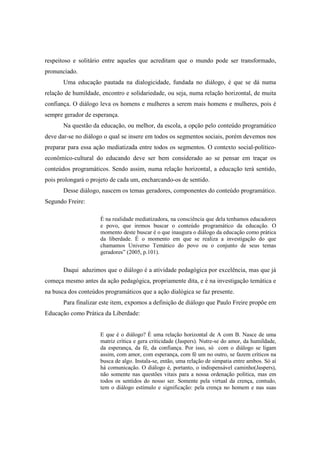respeitoso e solitário entre aqueles que acreditam que o mundo pode ser transformado,
pronunciado.
Uma educação pautada na dialogicidade, fundada no diálogo, é que se dá numa
relação de humildade, encontro e solidariedade, ou seja, numa relação horizontal, de muita
confiança. O diálogo leva os homens e mulheres a serem mais homens e mulheres, pois é
sempre gerador de esperança.
Na questão da educação, ou melhor, da escola, a opção pelo conteúdo programático
deve dar-se no diálogo o qual se insere em todos os segmentos sociais, porém devemos nos
preparar para essa ação mediatizada entre todos os segmentos. O contexto social-político-
econômico-cultural do educando deve ser bem considerado ao se pensar em traçar os
conteúdos programáticos. Sendo assim, numa relação horizontal, a educação terá sentido,
pois prolongará o projeto de cada um, encharcando-os de sentido.
Desse diálogo, nascem os temas geradores, componentes do conteúdo programático.
Segundo Freire:
É na realidade mediatizadora, na consciência que dela tenhamos educadores
e povo, que iremos buscar o conteúdo programático da educação. O
momento deste buscar é o que inaugura o diálogo da educação como prática
da liberdade. É o momento em que se realiza a investigação do que
chamamos Universo Temático do povo ou o conjunto de seus temas
geradores” (2005, p.101).
Daqui aduzimos que o diálogo é a atividade pedagógica por excelência, mas que já
começa mesmo antes da ação pedagógica, propriamente dita, e é na investigação temática e
na busca dos conteúdos programáticos que a ação dialógica se faz presente.
Para finalizar este item, expomos a definição de diálogo que Paulo Freire propõe em
Educação como Prática da Liberdade:
E que é o diálogo? È uma relação horizontal de A com B. Nasce de uma
matriz crítica e gera criticidade (Jaspers). Nutre-se do amor, da humildade,
da esperança, da fé, da confiança. Por isso, só com o diálogo se ligam
assim, com amor, com esperança, com fé um no outro, se fazem críticos na
busca de algo. Instala-se, então, uma relação de simpatia entre ambos. Só aí
há comunicação. O diálogo é, portanto, o indispensável caminho(Jaspers),
não somente nas questões vitais para a nossa ordenação política, mas em
todos os sentidos do nosso ser. Somente pela virtual da crença, contudo,
tem o diálogo estímulo e significação: pela crença no homem e nas suas
 
