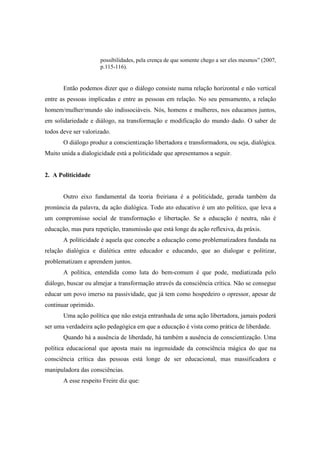 possibilidades, pela crença de que somente chego a ser eles mesmos” (2007,
p.115-116).
Então podemos dizer que o diálogo consiste numa relação horizontal e não vertical
entre as pessoas implicadas e entre as pessoas em relação. No seu pensamento, a relação
homem/mulher/mundo são indissociáveis. Nós, homens e mulheres, nos educamos juntos,
em solidariedade e diálogo, na transformação e modificação do mundo dado. O saber de
todos deve ser valorizado.
O diálogo produz a conscientização libertadora e transformadora, ou seja, dialógica.
Muito unida a dialogicidade está a politicidade que apresentamos a seguir.
2. A Politicidade
Outro eixo fundamental da teoria freiriana é a politicidade, gerada também da
pronúncia da palavra, da ação dialógica. Todo ato educativo é um ato político, que leva a
um compromisso social de transformação e libertação. Se a educação é neutra, não é
educação, mas pura repetição, transmissão que está longe da ação reflexiva, da práxis.
A politicidade é aquela que concebe a educação como problematizadora fundada na
relação dialógica e dialética entre educador e educando, que ao dialogar e politizar,
problematizam e aprendem juntos.
A política, entendida como luta do bem-comum é que pode, mediatizada pelo
diálogo, buscar ou almejar a transformação através da consciência crítica. Não se consegue
educar um povo imerso na passividade, que já tem como hospedeiro o opressor, apesar de
continuar oprimido.
Uma ação política que não esteja entranhada de uma ação libertadora, jamais poderá
ser uma verdadeira ação pedagógica em que a educação é vista como prática de liberdade.
Quando há a ausência de liberdade, há também a ausência de conscientização. Uma
política educacional que aposta mais na ingenuidade da consciência mágica do que na
consciência crítica das pessoas está longe de ser educacional, mas massificadora e
manipuladora das consciências.
A esse respeito Freire diz que:
 