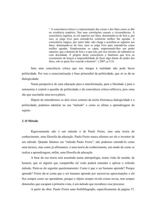 “ A consciência crítica é a representação das coisas e dos fatos como se dão
na existência empírica. Nas suas correlações causais e circunstâncias. A
consciência ingênua, se crê superior aos fatos, dominando-os de fora e, por
isso, se julga livre para entendê-los conforme melhor lhe agradar. A
consciência mágica, por outro lado, não chega a acreditar-se superior aos
fatos, dominando-os de fora, nem se julga livre para entendê-los como
melhor agradar. Simplesmente os capta, emprestando-lhes um poder
superior, que a domina de fora e a que tem, por isso mesmo, de submeter-se
com docilidade. É próprio desta consciência o fatalismo que leva ao
cruzamento de braços à impossibilidade de fazer algo diante do poder dos
fatos, sob os quais fica vencido o homem”. ( 2007, p.113).
Sem uma consciência crítica que nos integra à realidade não pode haver
politicidade. Por isso a conscientização é base primordial da politicidade, que só se dá na
dialogicidade.
Numa perspectiva de uma educação para a transformação, para a liberdade e para a
autonomia é central a questão da politicidade e da consciência crítico-reflexiva, pois estas
são que suscitarão uma nova práxis.
Depois de entendermos os dois eixos centrais da teoria freiriana,a dialogicidade e a
politicidade, podemos adentrar no seu “método” e como se efetua a aprendizagem do
sujeito.
3. O Método
Rigorosamente não é um método o de Paulo Freire, mas uma teoria do
conhecimento, uma filosofia da educação. Paulo Freire nunca afirmou ser ele o inventor de
um método. Quando falamos em “método Paulo Freire”, não podemos entendê-lo como
uma técnica, mas como já afirmamos, é uma teoria do conhecimento, um modo de como se
realiza a aprendizagem, enfim, uma filosofia da educação.
A base da sua teoria está assentada numa antropologia, numa visão de mundo, de
homem, que só alguém que compartilhe tal visão poderá entender e aplicar o referido
método. Parte-se do seguinte questionamento: Como é que o ser humano aprende? Porque
aprende? Freire dá-se conta que o ser humano aprende por sucessivas aproximações e ele
fica sempre como ser aprendente, porque o objeto sempre revela coisas novas, tem sempre
dimensões que escapam à primeira vista, é um método que reconhece esse processo.
A partir da obra: Paulo Freire uma biobibliografia, especificamente da página 37,
 