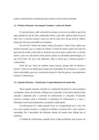 expõe-se sinteticamente o método que descreveremos o nosso modo de entender.
3.1. Primeiro Momento - Investigação Temática: Leitura do Mundo
É o primeiro passo, onde se descobre na criança, no jovem ou no adulto o que ele já
sabe, partindo do que ele sabe, conhecendo melhor o que sabe, conhecer mais do que já
sabe. Esse é o processo natural e, para isso, não há outra coisa, do que motivar, seduzir,
porque já existe uma curiosidade no ser humano.
Em seu livro “Leitura do mundo, Leitura da palavra”, Paulo Freire explica esse
primeiro momento, que é a essência do método. A leitura do mundo sempre serve para me
aproximar do mundo e retirar dele os elementos que servem para a minha vida e a vida dos
outros e, para isso, não precisa muito, precisa apenas de curiosidade epistemológica, é o
que Freire dizia. Ele havia lido Habermas, onde se afirma que o interesse precede o
conhecimento.
Freire diz que “antes de conhecer somos curiosos, porque todo ser humano é
curioso”. Freire no seu método parte sempre das necessidades do ser humano, e é a partir
destas necessidades, que são a extensão do projeto de vida das pessoas, é que poderemos
construir o conhecimento.
3.2. Segundo Momento – Tematização: Compartilhamento do mundo lido
Nesse segundo momento, descobre-se o significado das palavras e temas geradores
investigados, através da conversa e diálogo com o educando, é uma tarefa interativa entre
educador e educando, pois o construtor do conhecimento é o educando. O educador
incentiva, coordena, ajuda e testemunha a importância do conhecimento e o outro, o
educando se motiva para desabrochar o seu próprio conhecimento.
O conhecimento só é válido segundo Freire, se é compartilhado com o outro. Por
isso, nesse segundo momento, a exigência do diálogo é essencial, não é mais somente a
curiosidade. Há o intercâmbio das diferentes leituras do mundo nesse diálogo que se
estabelece.
A validade do conhecimento, segundo Freire, é dada socialmente, pois eu posso me
 